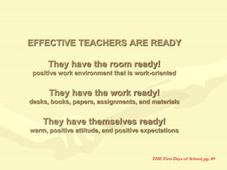 EFFECTIVE TEACHERS ARE READY
They have the room ready!
positive work environment that is work-oriented
They have the work ready!
desks, books, papers, assignments, and materials
They have themselves ready!
warm, positive attitude, and positive expectations
THE First Days of School, pg. 89
 