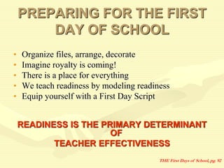 PREPARING FOR THE FIRST
DAY OF SCHOOL
• Organize files, arrange, decorate
• Imagine royalty is coming!
• There is a place for everything
• We teach readiness by modeling readiness
• Equip yourself with a First Day Script
READINESS IS THE PRIMARY DETERMINANT
OF
TEACHER EFFECTIVENESS
THE First Days of School, pg. 92
 