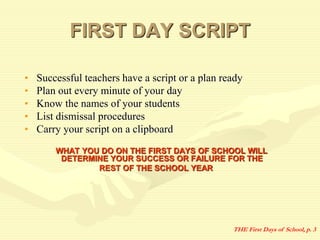 FIRST DAY SCRIPT
• Successful teachers have a script or a plan ready
• Plan out every minute of your day
• Know the names of your students
• List dismissal procedures
• Carry your script on a clipboard
WHAT YOU DO ON THE FIRST DAYS OF SCHOOL WILL
DETERMINE YOUR SUCCESS OR FAILURE FOR THE
REST OF THE SCHOOL YEAR
THE First Days of School, p. 3
 