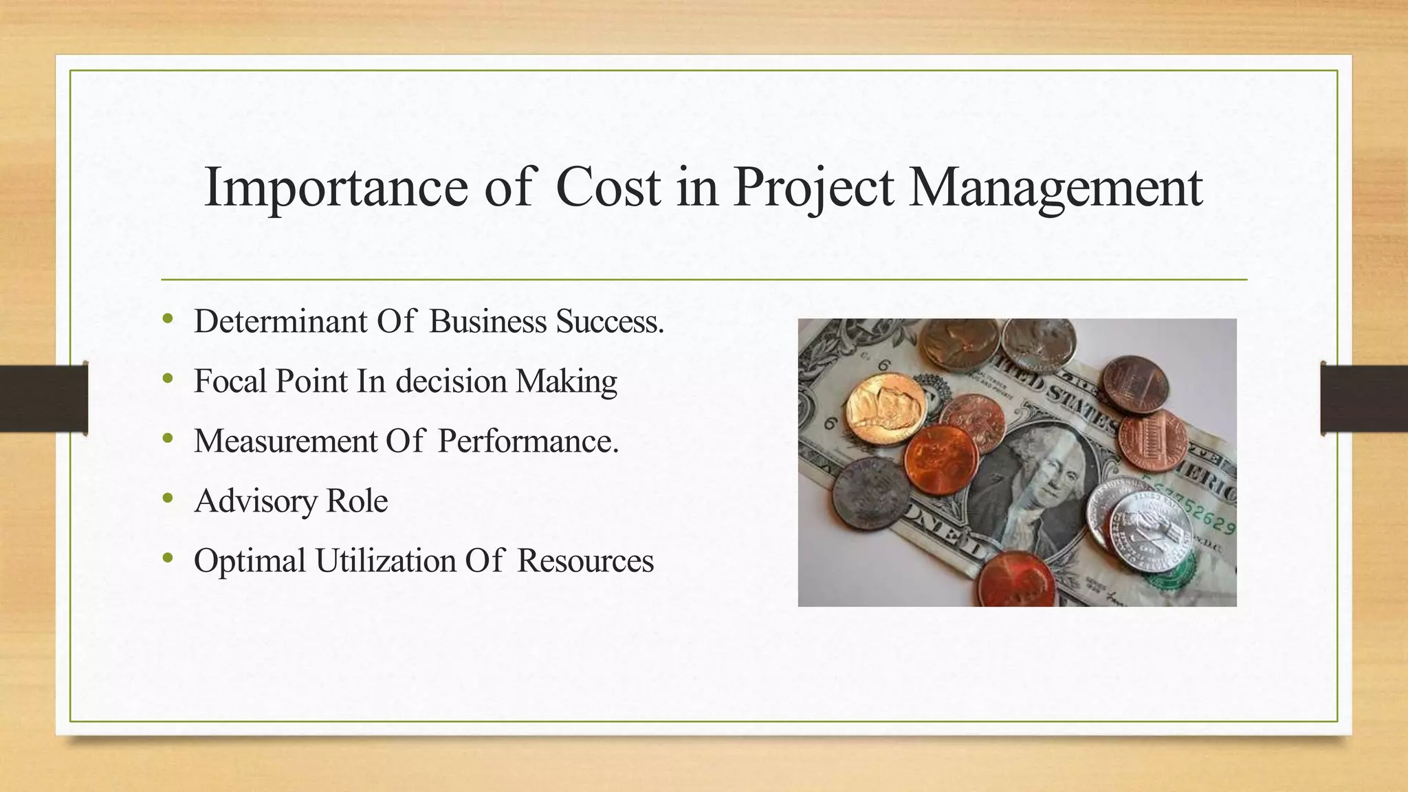Importance of Cost in Project Management
• Determinant Of Business Success.
• Focal Point In decision Making
• Measurement Of Performance.
• Advisory Role
• Optimal Utilization Of Resources
 