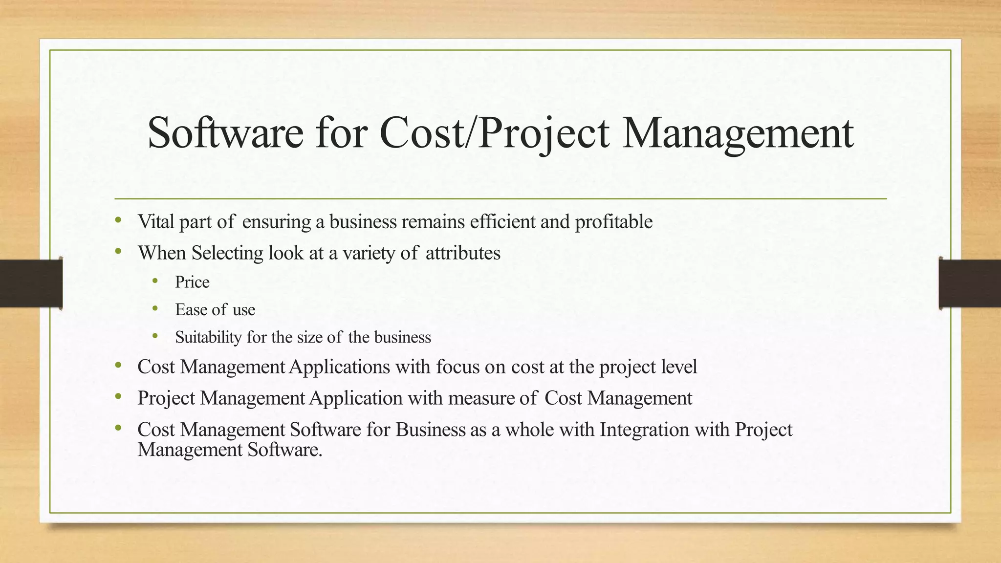 Software for Cost/Project Management
• Vital part of ensuring a business remains efficient and profitable
• When Selecting look at a variety of attributes
• Price
• Ease of use
• Suitability for the size of the business
• Cost ManagementApplications with focus on cost at the project level
• Project ManagementApplication with measure of Cost Management
• Cost Management Software for Business as a whole with Integration with Project
Management Software.
 