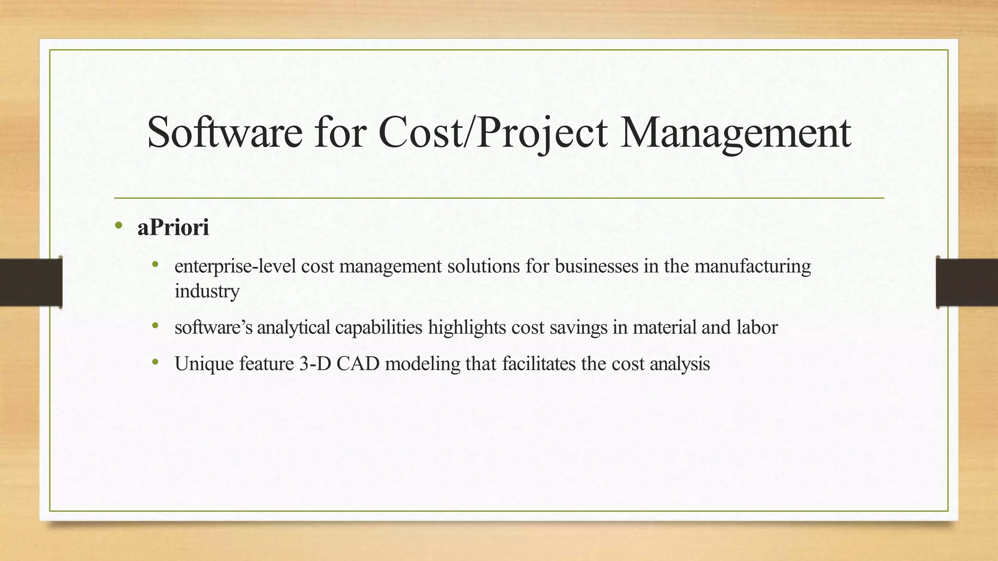 Software for Cost/Project Management
• aPriori
• enterprise-level cost management solutions for businesses in the manufacturing
industry
• software’s analytical capabilities highlights cost savings in material and labor
• Unique feature 3-D CAD modeling that facilitates the cost analysis
 
