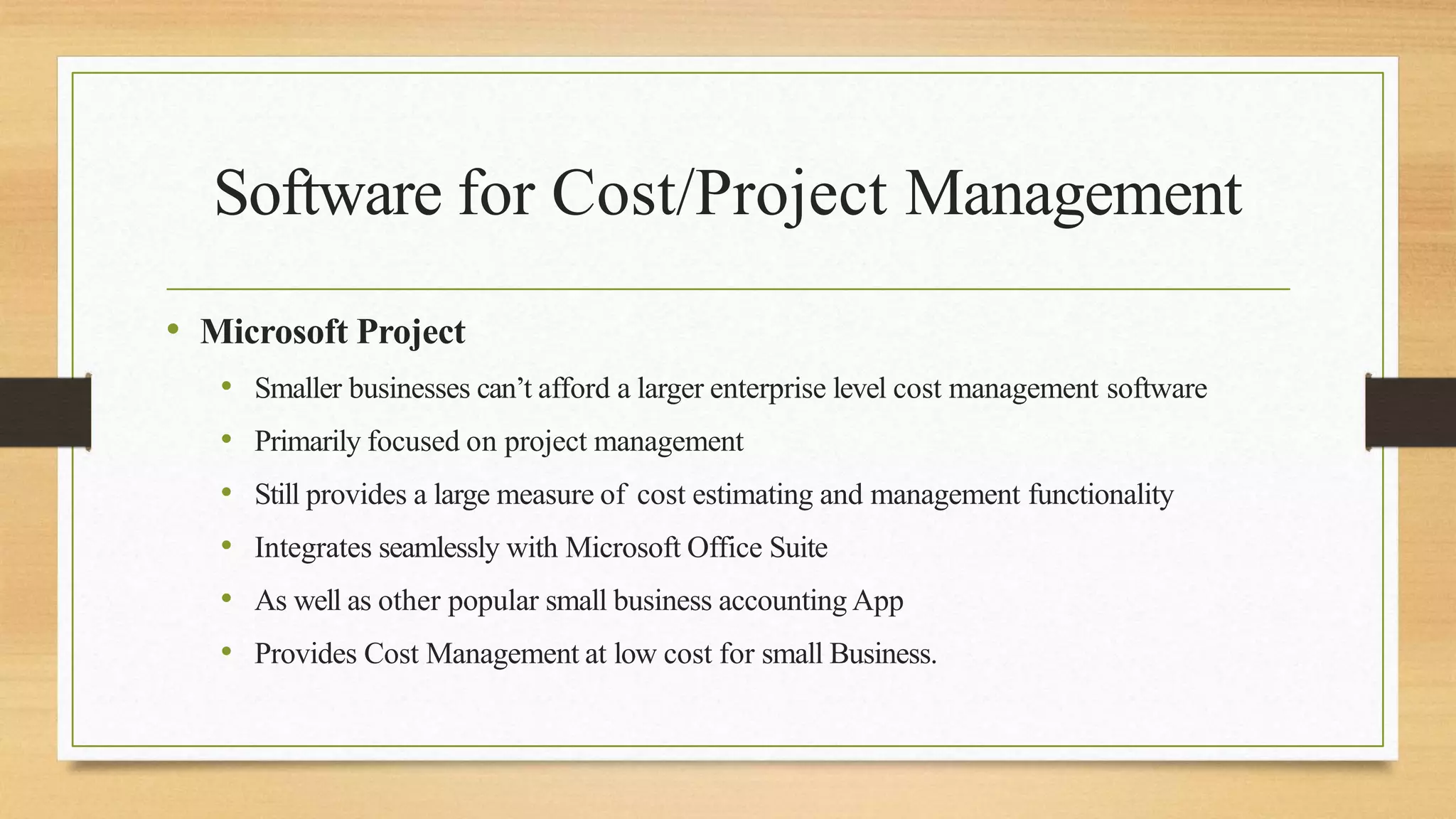 Software for Cost/Project Management
• Microsoft Project
• Smaller businesses can’t afford a larger enterprise level cost management software
• Primarily focused on project management
• Still provides a large measure of cost estimating and management functionality
• Integrates seamlessly with Microsoft Office Suite
• As well as other popular small business accounting App
• Provides Cost Management at low cost for small Business.
 