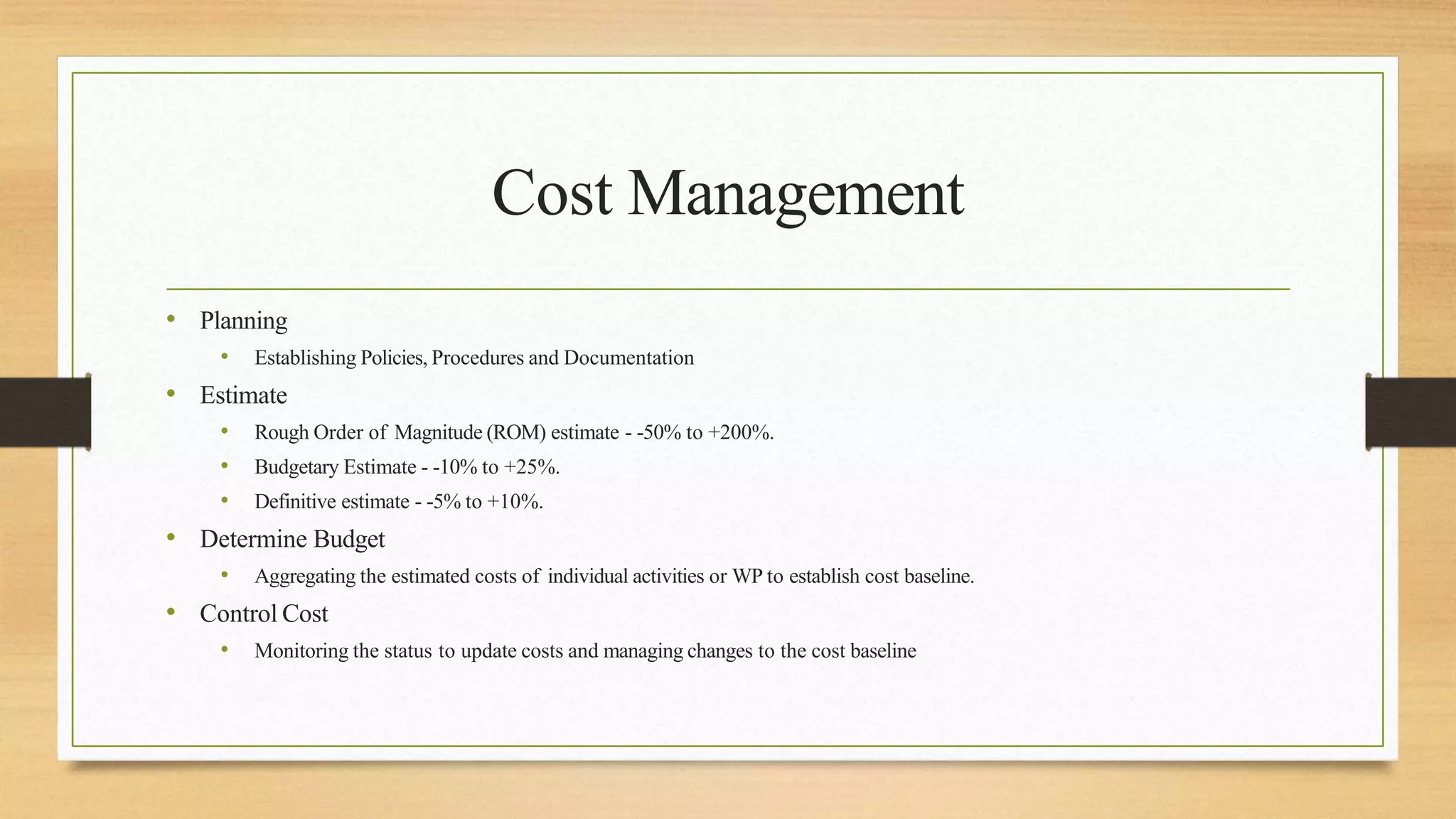 Cost Management
• Planning
• Establishing Policies, Procedures and Documentation
• Estimate
• Rough Order of Magnitude (ROM) estimate - -50% to +200%.
• Budgetary Estimate - -10% to +25%.
• Definitive estimate - -5% to +10%.
• Determine Budget
• Aggregating the estimated costs of individual activities or WP to establish cost baseline.
• Control Cost
• Monitoring the status to update costs and managing changes to the cost baseline
 