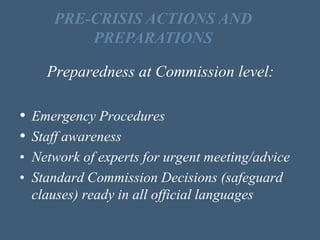 Preparedness at Commission level:
• Emergency Procedures
• Staff awareness
• Network of experts for urgent meeting/advice
• Standard Commission Decisions (safeguard
clauses) ready in all official languages
PRE-CRISIS ACTIONS AND
PREPARATIONS
 