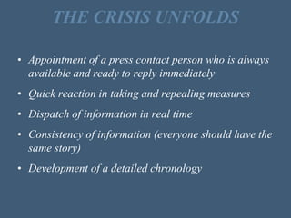 THE CRISIS UNFOLDS
• Appointment of a press contact person who is always
available and ready to reply immediately
• Quick reaction in taking and repealing measures
• Dispatch of information in real time
• Consistency of information (everyone should have the
same story)
• Development of a detailed chronology
 