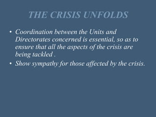 THE CRISIS UNFOLDS
• Coordination between the Units and
Directorates concerned is essential, so as to
ensure that all the aspects of the crisis are
being tackled .
• Show sympathy for those affected by the crisis.
 