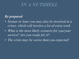 IN A NUTSHELL
Be prepared
• Sooner or later you may also be involved in a
crises, which will involve a lot of extra work
• What is the most likely scenario for you/your
service? Are you ready for it?
• The crisis may be worse than you expected!
 