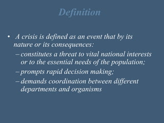 Definition
• A crisis is defined as an event that by its
nature or its consequences:
– constitutes a threat to vital national interests
or to the essential needs of the population;
– prompts rapid decision making;
– demands coordination between different
departments and organisms
 