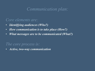 Communication plan:
Core elements are:
• Identifying audiences (Who?)
• How communication is to take place (How?)
• What messages are to be communicated (What?)
The core process is:
• Active, two-way communication
 