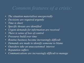 Common features of a crisis:
• The situation materialises unexpectedly
• Decisions are required urgently
• Time is short
• Specific threats are identified
• Urgent demands for information are received
• There is sense of loss of control
• Pressures build over time
• Routine business become increasingly difficult
• Demands are made to identify someone to blame
• Outsiders take an unaccustomed interest
• Reputation suffers
• Communications are increasingly difficult to manage
 
