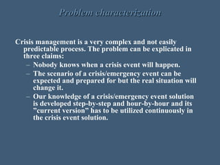Problem characterization
Crisis management is a very complex and not easily
predictable process. The problem can be explicated in
three claims:
– Nobody knows when a crisis event will happen.
– The scenario of a crisis/emergency event can be
expected and prepared for but the real situation will
change it.
– Our knowledge of a crisis/emergency event solution
is developed step-by-step and hour-by-hour and its
”current version” has to be utilized continuously in
the crisis event solution.
 