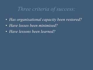 Three criteria of success:
• Has organisational capacity been restored?
• Have losses been minimised?
• Have lessons been learned?
 