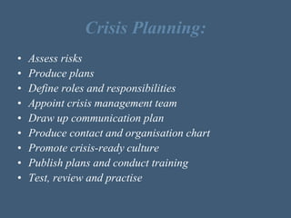 Crisis Planning:
• Assess risks
• Produce plans
• Define roles and responsibilities
• Appoint crisis management team
• Draw up communication plan
• Produce contact and organisation chart
• Promote crisis-ready culture
• Publish plans and conduct training
• Test, review and practise
 