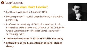 Who was Kurt Lewin?
 Kurt Lewin was born in Poland in 1890
 Modern pioneer in social, organizational, and applied
psychology
 Professor at University of Berlin & a number of U.S.
universities before becoming director of the Center for
Group Dynamics at the Massachusetts Institute of
Technology (MIT)
 Theories formulated in 1940s and still in use today
 Referred to as the Guru of Organizational Change
theory
 