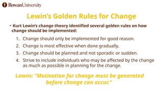 Lewin’s Golden Rules for Change
• Kurt Lewin’s change theory identified several golden rules on how
change should be implemented:
1. Change should only be implemented for good reason.
2. Change is most effective when done gradually.
3. Change should be planned and not sporadic or sudden.
4. Strive to include individuals who may be affected by the change
as much as possible in planning for the change.
Lewin: "Motivation for change must be generated
before change can occur.”
 