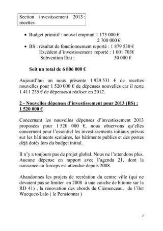 Section investissement 2013 :
recettes
• Budget primitif : nouvel emprunt 1 175 000 €
2 700 000 €
• BS : résultat de fonctionnement reporté : 1 879 530 €
Excédent d’investissement reporté : 1 001 703€
Subvention Etat :
50 000 €
Soit un total de 6 806 000 €
Aujourd’hui on nous présente 1 929 531 € de recettes
nouvelles pour 1 520 000 € de dépenses nouvelles car il reste
1 411 235 € de dépenses à réaliser en 2012.
2 - Nouvelles dépenses d’investissement pour 2013 (BS) :
1 520 000 €
Concernant les nouvelles dépenses d’investissement 2013
proposées pour 1 520 000 €, nous observons qu’elles
concernent pour l’essentiel les investissements initiaux prévus
sur les bâtiments scolaires, les bâtiments publics et des postes
déjà dotés lors du budget initial.
Il n’y a toujours pas de projet global. Nous ne l’attendons plus.
Aucune dépense en rapport avec l’agenda 21, dont la
naissance au forceps est attendue depuis 2008.
Abandonnés les projets de recréation du centre ville (qui ne
devaient pas se limiter en 2008 à une couche de bitume sur la
RD 41) , la rénovation des abords de Clémenceau, de l’îlot
Wacquez-Lalo ( le Pensionnat )

3

 