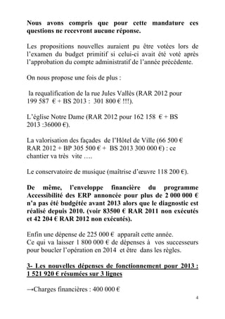Nous avons compris que pour cette mandature ces
questions ne recevront aucune réponse.
Les propositions nouvelles auraient pu être votées lors de
l’examen du budget primitif si celui-ci avait été voté après
l’approbation du compte administratif de l’année précédente.
On nous propose une fois de plus :
la requalification de la rue Jules Vallès (RAR 2012 pour
199 587 € + BS 2013 : 301 800 € !!!).
L’église Notre Dame (RAR 2012 pour 162 158 € + BS
2013 :36000 €).
La valorisation des façades de l’Hôtel de Ville (66 500 €
RAR 2012 + BP 305 500 € + BS 2013 300 000 €) : ce
chantier va très vite ….
Le conservatoire de musique (maîtrise d’œuvre 118 200 €).
De même, l’enveloppe financière du programme
Accessibilité des ERP annoncée pour plus de 2 000 000 €
n’a pas été budgétée avant 2013 alors que le diagnostic est
réalisé depuis 2010. (voir 83500 € RAR 2011 non exécutés
et 42 204 € RAR 2012 non exécutés).
Enfin une dépense de 225 000 € apparaît cette année.
Ce qui va laisser 1 800 000 € de dépenses à vos successeurs
pour boucler l’opération en 2014 et être dans les règles.
3- Les nouvelles dépenses de fonctionnement pour 2013 :
1 521 920 € résumées sur 3 lignes
→Charges financières : 400 000 €
4

 