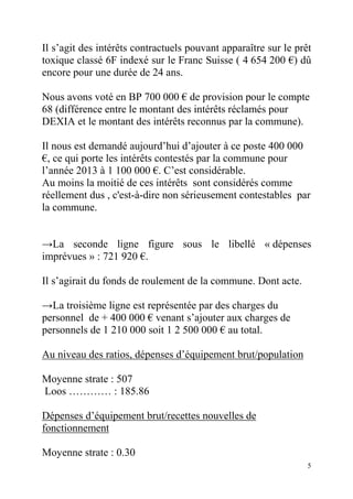 Il s’agit des intérêts contractuels pouvant apparaître sur le prêt
toxique classé 6F indexé sur le Franc Suisse ( 4 654 200 €) dû
encore pour une durée de 24 ans.
Nous avons voté en BP 700 000 € de provision pour le compte
68 (différence entre le montant des intérêts réclamés pour
DEXIA et le montant des intérêts reconnus par la commune).
Il nous est demandé aujourd’hui d’ajouter à ce poste 400 000
€, ce qui porte les intérêts contestés par la commune pour
l’année 2013 à 1 100 000 €. C’est considérable.
Au moins la moitié de ces intérêts sont considérés comme
réellement dus , c'est-à-dire non sérieusement contestables par
la commune.

→La seconde ligne figure sous le libellé « dépenses
imprévues » : 721 920 €.
Il s’agirait du fonds de roulement de la commune. Dont acte.
→La troisième ligne est représentée par des charges du
personnel de + 400 000 € venant s’ajouter aux charges de
personnels de 1 210 000 soit 1 2 500 000 € au total.
Au niveau des ratios, dépenses d’équipement brut/population
Moyenne strate : 507
Loos ………… : 185.86
Dépenses d’équipement brut/recettes nouvelles de
fonctionnement
Moyenne strate : 0.30
5

 