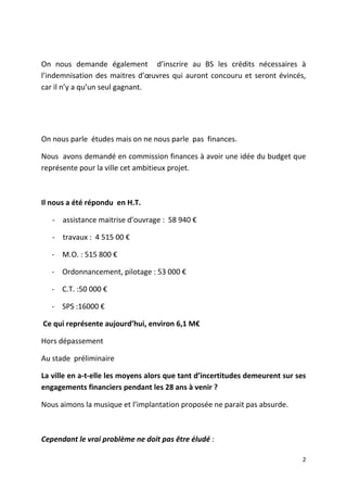 On nous demande également d’inscrire au BS les crédits nécessaires à
l’indemnisation des maitres d’œuvres qui auront concouru et seront évincés,
car il n’y a qu’un seul gagnant.

On nous parle études mais on ne nous parle pas finances.
Nous avons demandé en commission finances à avoir une idée du budget que
représente pour la ville cet ambitieux projet.

Il nous a été répondu en H.T.
- assistance maitrise d’ouvrage : 58 940 €
- travaux : 4 515 00 €
- M.O. : 515 800 €
- Ordonnancement, pilotage : 53 000 €
- C.T. :50 000 €
- SPS :16000 €
Ce qui représente aujourd’hui, environ 6,1 M€
Hors dépassement
Au stade préliminaire
La ville en a-t-elle les moyens alors que tant d’incertitudes demeurent sur ses
engagements financiers pendant les 28 ans à venir ?
Nous aimons la musique et l’implantation proposée ne parait pas absurde.

Cependant le vrai problème ne doit pas être éludé :
2

 