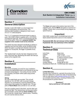 CM-310EE
Exit Switch & Integrated Timer (Ver. 2)
Installation Instructions
Section 1 __________________
General Description
Camden model CM-310EE is an illuminated Exit
switch incorporating a 30 second timer. The
stainless steel faceplate is designed to flush mount
on to a 1 ¾” wide doorjamb.
The ½” x ¾” rectangular translucent button is easy to
push. CM-310EE model is supplied with a 12V AC/DC
incandescent light bulb, which is accessed through the
front of the switch. If the unit is powered 24VDC, the
supplied in-line resistor must not be removed.
This switch has been designed specifically to release a
magnetic lock from the inside, as per the BOCA code.
When the button is pushed and released, the lock will
release for 30 seconds. Re-trigger is possible at any
time.
The “double break” circuitry has been designed so that
even if the timer fails, depressing the switch will interrupt
power to the magnetic lock.
Section 2__________________
Installation
Mounting
The unit is completely pre-wired for easy installation.
Connect the appropriate wires to your devices as per the
enclosed wiring diagram. Tuck wiring into box (retrofit
box included), and fasten switch plate using screws
provided.
Wiring
Six color coded leads are provided. This unit will
operate on 12 or 24 VDC, with no jumper change
required. For convenience it may be powered by the
same power that supplies the magnetic lock. The two
pairs of Red & Black wires connect to 12 or 24 VDC.
One pair supplies power to the timer, and the other pair
powers the light. The internal timer and the push button
are connected in series with the Green & White wires.
This is how the “double break” feature works. Therefore,
the unit must be wired as shown.
The Green wire goes to the positive input wire of the
magnetic lock, and the White wire goes to a source of +
Voltage. Please refer to the enclosed wiring diagram for
typical hook-up.
Important
CM-310EE models have a connected lead wire with
black-colored heat shrink (over an in-line resistor).
If powered 24V; Do not remove in-line resistor
If powered 12V; Cut (remove) in-line resistor
Section 3 _________________
Technical Data
Lens Color Green lens
Legend Push to Exit
Size 4.5”h x 2.75”w x 2.5”d
Mounting 2 x #6-32 machine screws
Operating voltage 12 / 24 Volts DC
Time Delay 30 seconds
Contact Rating 4 amps @ 30 VDC
Incandescent Bulb Life 15,000hrs.@ rated capacity
Section 4_________________
Limited Warranty
Camden Door Controls Inc. warrants this product to be
free from defects for 3 years from date of manufacturing.
Visit our web site at www.camdencontrols.com to see
our complete warranty policy, including limitations and
the procedures for product returns.
Questions?
Call us toll-free at 1-877-226-3369
 