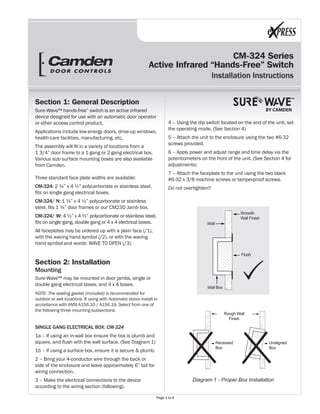 CM-324 Series
Active Infrared “Hands-Free” Switch
Installation Instructions
BY CAMDEN
Section 1: General Description
Sure-Wave™ hands-free” switch is an active infrared
device designed for use with an automatic door operator
or other access control product.
Applications include low-energy doors, drive-up windows,
health-care facilities, manufacturing, etc.
The assembly will fit in a variety of locations from a
1 3/4” door frame to a 1-gang or 2-gang electrical box.
Various size surface mounting boxes are also available
from Camden.
Three standard face plate widths are available:
CM-324: 2 ¾” x 4 ½” polycarbonate or stainless steel,
fits on single gang electrical boxes.
CM-324/ N: 1 ¾” x 4 ½” polycarbonate or stainless
steel, fits 1 ¾” door frames or our CM23D Jamb box.
CM-324/ W: 4 ½” x 4 ½” polycarbonate or stainless steel,
fits on single gang, double gang or 4 x 4 electrical boxes.
All faceplates may be ordered up with a plain face (/1),
with the waving hand symbol (/2), or with the waving
hand symbol and words: WAVE TO OPEN (/3).
Section 2: Installation
Mounting
Sure-Wave™ may be mounted in door jambs, single or
double gang electrical boxes, and 4 x 4 boxes.
NOTE: The sealing gasket (included) is recommended for
outdoor or wet locations. If using with Automatic doors install in
accordance with ANSI A156.10 / A156.19. Select from one of
the following three mounting subsections:
SINGLE GANG ELECTRICAL BOX: CM-324
1a – If using an in-wall box ensure the box is plumb and
square, and flush with the wall surface. (See Diagram 1)
1b – If using a surface box, ensure it is secure & plumb.
2 – Bring your 4-conductor wire through the back or
side of the enclosure and leave approximately 6” tail for
wiring connection.
3 – Make the electrical connections to the device
according to the wiring section (following).
4 – Using the dip switch located on the end of the unit, set
the operating mode. (See Section 4)
5 – Attach the unit to the enclosure using the two #6-32
screws provided.
6 – Apply power and adjust range and time delay via the
potentiometers on the front of the unit. (See Section 4 for
adjustments)
7 – Attach the faceplate to the unit using the two black
#6-32 x 3/8 machine screws or tamperproof screws.
Do not overtighten!!
Diagram 1 - Proper Box Installation
Rough Wall
Finish
Recessed
Box
Unaligned
Box
Wall
Wall Box
Flush
Smooth
Wall Finish
Page 1 to 4
 