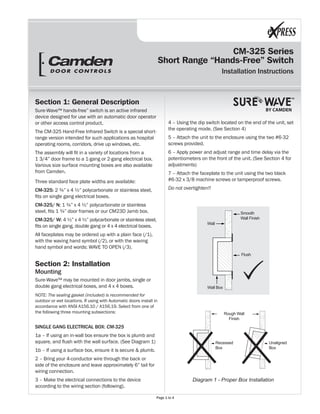 CM-325 Series
Short Range “Hands-Free” Switch
Installation Instructions
BY CAMDEN
Section 1: General Description
Sure-Wave™ hands-free” switch is an active infrared
device designed for use with an automatic door operator
or other access control product.
The CM-325 Hand-Free Infrared Switch is a special short-
range version intended for such applications as hospital
operating rooms, corridors, drive up windows, etc.
The assembly will fit in a variety of locations from a
1 3/4” door frame to a 1-gang or 2-gang electrical box.
Various size surface mounting boxes are also available
from Camden.
Three standard face plate widths are available:
CM-325: 2 ¾” x 4 ½” polycarbonate or stainless steel,
fits on single gang electrical boxes.
CM-325/ N: 1 ¾” x 4 ½” polycarbonate or stainless
steel, fits 1 ¾” door frames or our CM23D Jamb box.
CM-325/ W: 4 ½” x 4 ½” polycarbonate or stainless steel,
fits on single gang, double gang or 4 x 4 electrical boxes.
All faceplates may be ordered up with a plain face (/1),
with the waving hand symbol (/2), or with the waving
hand symbol and words: WAVE TO OPEN (/3).
Section 2: Installation
Mounting
Sure-Wave™ may be mounted in door jambs, single or
double gang electrical boxes, and 4 x 4 boxes.
NOTE: The sealing gasket (included) is recommended for
outdoor or wet locations. If using with Automatic doors install in
accordance with ANSI A156.10 / A156.19. Select from one of
the following three mounting subsections:
SINGLE GANG ELECTRICAL BOX: CM-325
1a – If using an in-wall box ensure the box is plumb and
square, and flush with the wall surface. (See Diagram 1)
1b – If using a surface box, ensure it is secure & plumb.
2 – Bring your 4-conductor wire through the back or
side of the enclosure and leave approximately 6” tail for
wiring connection.
3 – Make the electrical connections to the device
according to the wiring section (following).
4 – Using the dip switch located on the end of the unit, set
the operating mode. (See Section 4)
5 – Attach the unit to the enclosure using the two #6-32
screws provided.
6 – Apply power and adjust range and time delay via the
potentiometers on the front of the unit. (See Section 4 for
adjustments)
7 – Attach the faceplate to the unit using the two black
#6-32 x 3/8 machine screws or tamperproof screws.
Do not overtighten!!
Diagram 1 - Proper Box Installation
Rough Wall
Finish
Recessed
Box
Unaligned
Box
Wall
Wall Box
Flush
Smooth
Wall Finish
Page 1 to 4
 