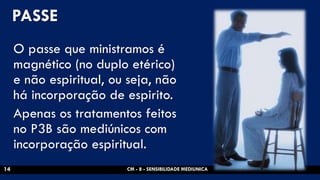 PASSE 
O passe que ministramos é magnético (no duplo etérico) e não espiritual, ou seja, não há incorporação de espirito. 
Apenas os tratamentos feitos no P3B são mediúnicos com incorporação espiritual. 
CM - 8 - SENSIBILIDADE MEDIUNICA 
14  
