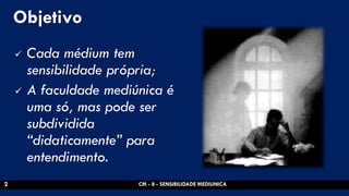Objetivo 
Cada médium tem sensibilidade própria; 
A faculdade mediúnica é uma só, mas pode ser subdividida “didaticamente” para entendimento. 
CM - 8 - SENSIBILIDADE MEDIUNICA 
2  