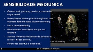 SENSIBILIDADE MEDIUNICA 
Quanto você percebe, analisa e caracteriza o que sente? 
Normalmente não se presta atenção ao que acontece fora de nosso alcance sensorial; 
Passa desapercebido; 
Não tomamos consciência do que nos circunda 
Apenas tomamos consciência do que nossos sentidos físicos acusam; 
Porém dos espirituais ainda não. 
CM - 8 - SENSIBILIDADE MEDIUNICA 
3  