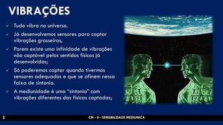 VIBRAÇÕES 
Tudo vibra no universo. 
Já desenvolvemos sensores para captar vibrações grosseiras, 
Porem existe uma infinidade de vibrações não captável pelos sentidos físicos já desenvolvidos; 
Só poderemos captar quando tivermos sensores adequados e que se afinem nessa faixa de sintonia. 
A mediunidade é uma “sintonia” com vibrações diferentes das físicas captadas; 
CM - 8 - SENSIBILIDADE MEDIUNICA 
5  
