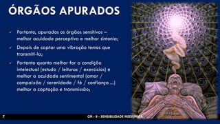 ÓRGÃOS APURADOS 
Portanto, apurados os órgãos sensitivos – melhor acuidade perceptiva e melhor sintonia; 
Depois de captar uma vibração temos que transmiti-la; 
Portanto quanto melhor for a condição intelectual (estudo / leituras / exercícios) e melhor a acuidade sentimental (amor / compaixão / serenidade / fé / confiança ...) melhor a captação e transmissão; 
CM - 8 - SENSIBILIDADE MEDIUNICA 
7  
