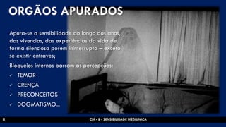 ORGÃOS APURADOS 
Apura-se a sensibilidade ao longo dos anos, das vivencias, das experiências da vida de forma silenciosa porem ininterrupta – exceto se existir entraves; 
Bloqueios internos barram as percepções: 
TEMOR 
CRENÇA 
PRECONCEITOS 
DOGMATISMO... 
CM - 8 - SENSIBILIDADE MEDIUNICA 
8  