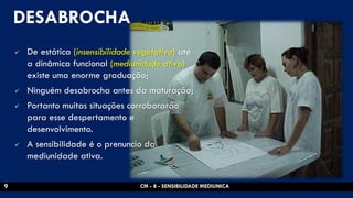 DESABROCHA 
De estática (insensibilidade vegetativa) até a dinâmica funcional (mediunidade ativa) existe uma enorme graduação; 
Ninguém desabrocha antes da maturação; 
Portanto muitas situações corroborarão para esse despertamento e desenvolvimento. 
A sensibilidade é o prenuncio da mediunidade ativa. 
CM - 8 - SENSIBILIDADE MEDIUNICA 
9  