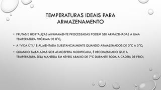 TEMPERATURAS IDEAIS PARA
ARMAZENAMENTO
• FRUTAS E HORTALIÇAS MINIMAMENTE PROCESSADAS PODEM SER ARMAZENADAS A UMA
TEMPERATURA PRÓXIMA DE 0°C;
• A “VIDA ÚTIL“ É AUMENTADA SUBSTANCIALMENTE QUANDO ARMAZENADOS DE 0°C A 5°C;
• QUANDO EMBALADAS SOB ATMOSFERA MODIFICADA, É RECOMENDADO QUE A
TEMPERATURA SEJA MANTIDA EM NÍVEIS ABAIXO DE 7ºC DURANTE TODA A CADEIA DE FRIO;
 