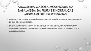 ATMOSFERA GASOSA MODIFICADA NA
EMBALAGEM EM FRUTAS E HORTALIÇAS
MINIMAMENTE PROCESSADAS
• OS EFEITOS NA TAXA DE RESPIRAÇÃO DOS VEGETAIS TAMBÉM DEPENDEM DA COMPOSIÇÃO
DE O2 E CO2 NA ATMOSFERA;
• EM GERAL, ATMOSFERAS COM 3 A 8% DE O2 E 3 A 10% DE CO2 TÊM POTENCIAL PARA
AUMENTAR A VIDA ÚTIL DOS PRODUTOS MINIMAMENTE PROCESSADOS E VIABILIZAR SUA
COMERCIALIZAÇÃO;
 