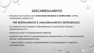 DESCARREGAMENTO
• REALIZADO COM CUIDADO PARA EVITAR DANOS MECÂNICOS À MATÉRIA-PRIMA: CORTES,
AMASSADURAS, QUEBRAS, ETC.
PRÉ-RESFRIAMENTO E ARMAZENAMENTO REFRIGERADO
• OS PRODUTOS SÃO COLHIDOS E PRÉ-RESFRIADOS O MAIS RÁPIDO POSSÍVEL À
TEMPERATURA DE 5°C;
• PRODUTOS APTOS  PROCESSAMENTO IMEDIATO;
• PRODUTOS NÃO APTOS  ARMAZENADOS EM CÂMARAS FRIAS A 5°C E UMIDADE RELATIVA
ELEVADA (APROXIMADAMENTE 90%);
• < TEMPO ENTRE A COLHEITA, PRÉ-RESFRIAMENTO E PROCESSAMENTO  MELHOR A
QUALIDADE FINAL;
 