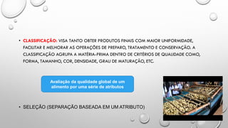 • CLASSIFICAÇÃO: VISA TANTO OBTER PRODUTOS FINAIS COM MAIOR UNIFORMIDADE,
FACILITAR E MELHORAR AS OPERAÇÕES DE PREPARO, TRATAMENTO E CONSERVAÇÃO. A
CLASSIFICAÇÃO AGRUPA A MATÉRIA-PRIMA DENTRO DE CRITÉRIOS DE QUALIDADE COMO,
FORMA, TAMANHO, COR, DENSIDADE, GRAU DE MATURAÇÃO, ETC.
• SELEÇÃO (SEPARAÇÃO BASEADA EM UM ATRIBUTO)
Avaliação da qualidade global de um
alimento por uma série de atributos
 