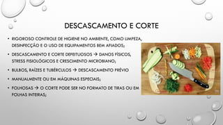 DESCASCAMENTO E CORTE
• RIGOROSO CONTROLE DE HIGIENE NO AMBIENTE, COMO LIMPEZA,
DESINFECÇÃO E O USO DE EQUIPAMENTOS BEM AFIADOS;
• DESCASCAMENTO E CORTE DEFEITUOSOS  DANOS FÍSICOS,
STRESS FISIOLÓGICOS E CRESCIMENTO MICROBIANO;
• BULBOS, RAÍZES E TUBÉRCULOS  DESCASCAMENTO PRÉVIO
• MANUALMENTE OU EM MÁQUINAS ESPECIAIS;
• FOLHOSAS  O CORTE PODE SER NO FORMATO DE TIRAS OU EM
FOLHAS INTEIRAS;
 