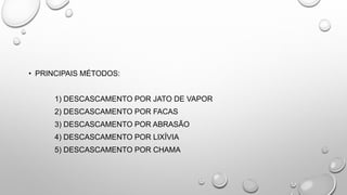 • PRINCIPAIS MÉTODOS:
1) DESCASCAMENTO POR JATO DE VAPOR
2) DESCASCAMENTO POR FACAS
3) DESCASCAMENTO POR ABRASÃO
4) DESCASCAMENTO POR LIXÍVIA
5) DESCASCAMENTO POR CHAMA
 