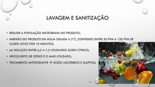 LAVAGEM E SANITIZAÇÃO
• REDUZIR A POPULAÇÃO MICROBIANA NO PRODUTO;
• IMERSÃO DO PRODUTO EM ÁGUA GELADA A 5°C, CONTENDO ENTRE 50 PPM A 150 PPM DE
CLORO ATIVO POR 10 MINUTOS;
• pH SOLUÇÃO ENTRE 6,5 A 7,5 UTILIZANDO ÁCIDO CÍTRICO;
• HIPOCLORITO DE SÓDIO É O MAIS UTILIZADO;
• TRATAMENTO ANTIOXIDANTE  ÁCIDO ASCÓRBICO E SULFITOS;
 