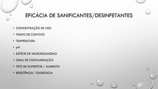EFICÁCIA DE SANIFICANTES/DESINFETANTES
• CONCENTRAÇÃO DE USO
• TEMPO DE CONTATO
• TEMPERATURA
• pH
• ESPÉCIE DE MICRORGANISMO
• GRAU DE CONTAMINAÇÃO
• TIPO DE SUPERFÍCIE / ALIMENTO
• RESISTÊNCIA/ TOLERÂNCIA
 