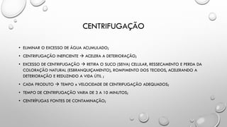 CENTRIFUGAÇÃO
• ELIMINAR O EXCESSO DE ÁGUA ACUMULADO;
• CENTRIFUGAÇÃO INEFICIENTE  ACELERA A DETERIORAÇÃO;
• EXCESSO DE CENTRIFUGAÇÃO  RETIRA O SUCO (SEIVA) CELULAR, RESSECAMENTO E PERDA DA
COLORAÇÃO NATURAL (ESBRANQUIÇAMENTO), ROMPIMENTO DOS TECIDOS, ACELERANDO A
DETERIORAÇÃO E REDUZINDO A VIDA ÚTIL ;
• CADA PRODUTO  TEMPO x VELOCIDADE DE CENTRIFUGAÇÃO ADEQUADOS;
• TEMPO DE CENTRIFUGAÇÃO VARIA DE 3 A 10 MINUTOS;
• CENTRÍFUGAS FONTES DE CONTAMINAÇÃO;
 