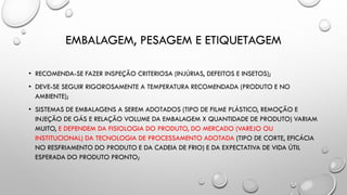 EMBALAGEM, PESAGEM E ETIQUETAGEM
• RECOMENDA-SE FAZER INSPEÇÃO CRITERIOSA (INJÚRIAS, DEFEITOS E INSETOS);
• DEVE-SE SEGUIR RIGOROSAMENTE A TEMPERATURA RECOMENDADA (PRODUTO E NO
AMBIENTE);
• SISTEMAS DE EMBALAGENS A SEREM ADOTADOS (TIPO DE FILME PLÁSTICO, REMOÇÃO E
INJEÇÃO DE GÁS E RELAÇÃO VOLUME DA EMBALAGEM X QUANTIDADE DE PRODUTO) VARIAM
MUITO, E DEPENDEM DA FISIOLOGIA DO PRODUTO, DO MERCADO (VAREJO OU
INSTITUCIONAL) DA TECNOLOGIA DE PROCESSAMENTO ADOTADA (TIPO DE CORTE, EFICÁCIA
NO RESFRIAMENTO DO PRODUTO E DA CADEIA DE FRIO) E DA EXPECTATIVA DE VIDA ÚTIL
ESPERADA DO PRODUTO PRONTO;
 