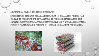 • A EMBALAGEM AJUDA A CONSERVAR O PRODUTO;
• NÃO PODEMOS DEPOSITAR TODAS AS EXPECTATIVAS NA EMBALAGEM, POIS ELA NÃO
RESOLVE OS PROBLEMAS DAS OUTRAS ETAPAS DE PROCESSO, ESPECIALMENTE DOIS
ASPECTOS FUNDAMENTAIS, E, MAIS IMPORTANTES, QUE SÃO A QUALIDADE DA MATÉRIA-
PRIMA E A TEMPERATURA DO PRODUTO (IN NATURA E MINIMAMENTE PROCESSADO);
 