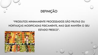 DEFINIÇÃO
“PRODUTOS MINIMAMENTE PROCESSADOS SÃO FRUTAS OU
HORTALIÇAS MODIFICADAS FISICAMENTE, MAS QUE MANTÉM O SEU
ESTADO FRESCO”.
 