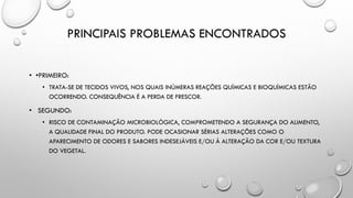 PRINCIPAIS PROBLEMAS ENCONTRADOS
• •PRIMEIRO:
• TRATA-SE DE TECIDOS VIVOS, NOS QUAIS INÚMERAS REAÇÕES QUÍMICAS E BIOQUÍMICAS ESTÃO
OCORRENDO. CONSEQUÊNCIA É A PERDA DE FRESCOR.
• SEGUNDO:
• RISCO DE CONTAMINAÇÃO MICROBIOLÓGICA, COMPROMETENDO A SEGURANÇA DO ALIMENTO,
A QUALIDADE FINAL DO PRODUTO. PODE OCASIONAR SÉRIAS ALTERAÇÕES COMO O
APARECIMENTO DE ODORES E SABORES INDESEJÁVEIS E/OU À ALTERAÇÃO DA COR E/OU TEXTURA
DO VEGETAL.
 