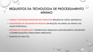 REQUISITOS DA TECNOLOGIA DE PROCESSAMENTO
MÍNIMO
• HIGIENE E SANITIZAÇÃO EFICIENTES DOS PRODUTOS: REDUÇÃO DA CARGA MICROBIANA,
• MANUTENÇÃO DA QUALIDADE DO PRODUTO: EM RELAÇÃO AO SABOR, AO AROMA E AO
VALOR NUTRICIONAL;
• MÉTODOS DE CONSERVAÇÃO: TEMPERATURAS ADEQUADAS (ARMAZENAMENTO, TRANSPORTE
E COMERCIALIZAÇÃO) E EMBALAGENS ADEQUADAS;
• GARANTIA DA VIDA ÚTIL;
 
