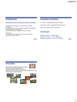 13/04/2014
6
A madeiras sofrem retração ou inchamento com a variação
da umidade.
O fenômeno é mais comum em cortes tangenciais (a retrabilidade
cai pela metade em cortes radiais!).
Na direção longitudinal a retração é menos pronunciada.
Precauções:
Uso de produtos de madeira em locais com pouca umidade,
uso de verniz, pintura, resinas.
É o índice de compactação das fibras de madeira.
Indica maior ou menos quantidade de fibras por volume.
Varia com a umidade e espécie da madeira.
Madeiras leves – até 500 kg/m³
Madeiras médias – 501 a 700 kg/m³
Madeiras pesadas – mais de 700 kg/m³
Etapas de obras (estacas, gabaritos, estruturas)
Esquadrias (portas, janelas, batentes)
Elementos de acabamento (pisos, escadas)
Elementos estruturais (pontes, estacas, casas pré-fabricadas, postes)
Diversas (decks, painéis divisórios)
 