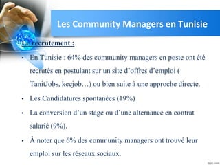 Le recrutement :
• En Tunisie : 64% des community managers en poste ont été
recrutés en postulant sur un site d’offres d’emploi (
TanitJobs, keejob…) ou bien suite à une approche directe.
• Les Candidatures spontanées (19%)
• La conversion d’un stage ou d’une alternance en contrat
salarié (9%).
• À noter que 6% des community managers ont trouvé leur
emploi sur les réseaux sociaux.
Les Community Managers en Tunisie
 